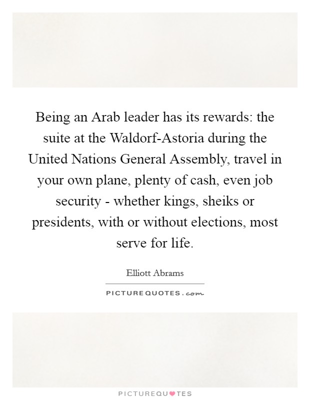 Being an Arab leader has its rewards: the suite at the Waldorf-Astoria during the United Nations General Assembly, travel in your own plane, plenty of cash, even job security - whether kings, sheiks or presidents, with or without elections, most serve for life. Picture Quote #1