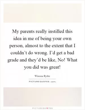 My parents really instilled this idea in me of being your own person, almost to the extent that I couldn’t do wrong. I’d get a bad grade and they’d be like, No! What you did was great! Picture Quote #1