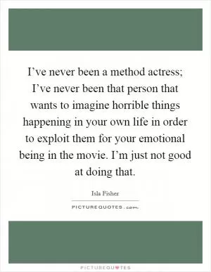 I’ve never been a method actress; I’ve never been that person that wants to imagine horrible things happening in your own life in order to exploit them for your emotional being in the movie. I’m just not good at doing that Picture Quote #1