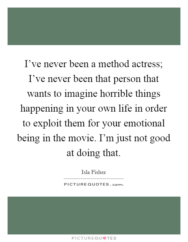 I've never been a method actress; I've never been that person that wants to imagine horrible things happening in your own life in order to exploit them for your emotional being in the movie. I'm just not good at doing that. Picture Quote #1