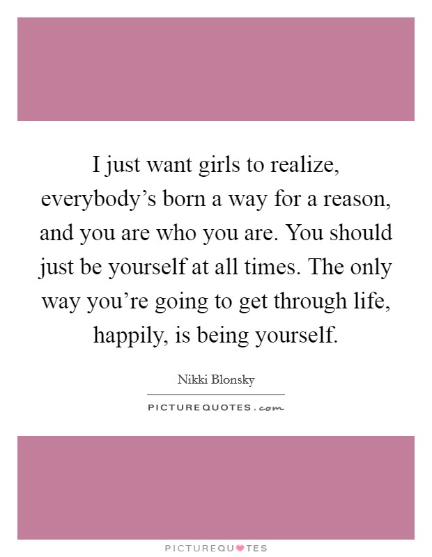 I just want girls to realize, everybody's born a way for a reason, and you are who you are. You should just be yourself at all times. The only way you're going to get through life, happily, is being yourself. Picture Quote #1