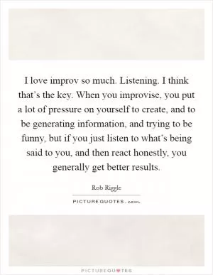 I love improv so much. Listening. I think that’s the key. When you improvise, you put a lot of pressure on yourself to create, and to be generating information, and trying to be funny, but if you just listen to what’s being said to you, and then react honestly, you generally get better results Picture Quote #1