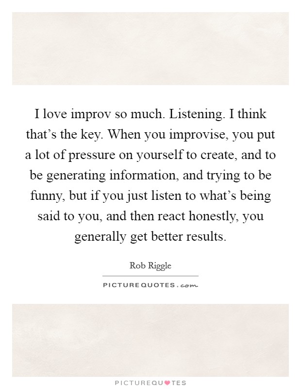 I love improv so much. Listening. I think that's the key. When you improvise, you put a lot of pressure on yourself to create, and to be generating information, and trying to be funny, but if you just listen to what's being said to you, and then react honestly, you generally get better results. Picture Quote #1