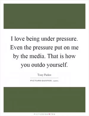 I love being under pressure. Even the pressure put on me by the media. That is how you outdo yourself Picture Quote #1