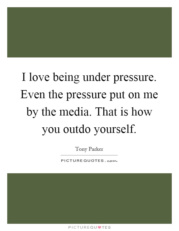I love being under pressure. Even the pressure put on me by the media. That is how you outdo yourself. Picture Quote #1