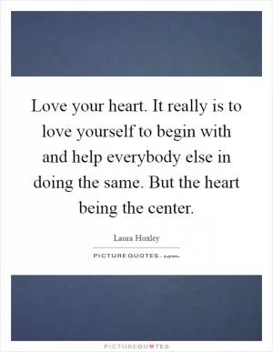 Love your heart. It really is to love yourself to begin with and help everybody else in doing the same. But the heart being the center Picture Quote #1