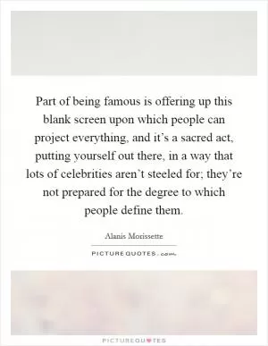 Part of being famous is offering up this blank screen upon which people can project everything, and it’s a sacred act, putting yourself out there, in a way that lots of celebrities aren’t steeled for; they’re not prepared for the degree to which people define them Picture Quote #1
