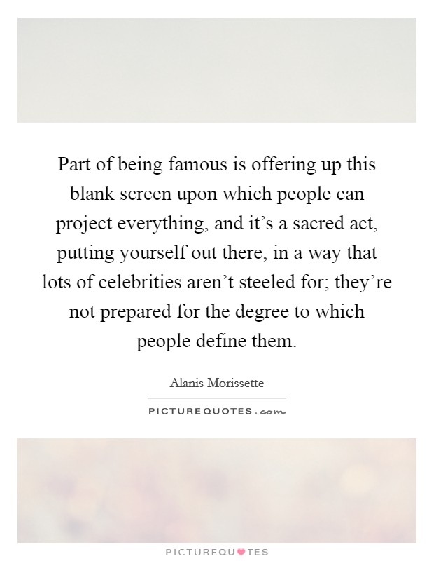 Part of being famous is offering up this blank screen upon which people can project everything, and it's a sacred act, putting yourself out there, in a way that lots of celebrities aren't steeled for; they're not prepared for the degree to which people define them. Picture Quote #1