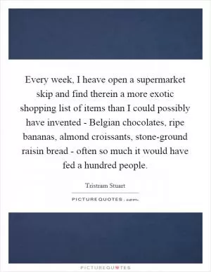 Every week, I heave open a supermarket skip and find therein a more exotic shopping list of items than I could possibly have invented - Belgian chocolates, ripe bananas, almond croissants, stone-ground raisin bread - often so much it would have fed a hundred people Picture Quote #1