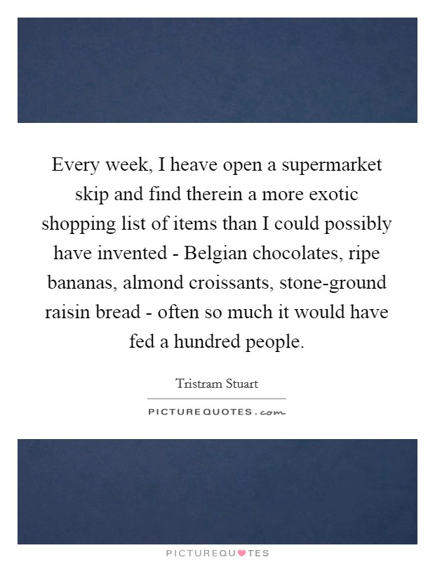 Every week, I heave open a supermarket skip and find therein a more exotic shopping list of items than I could possibly have invented - Belgian chocolates, ripe bananas, almond croissants, stone-ground raisin bread - often so much it would have fed a hundred people. Picture Quote #1