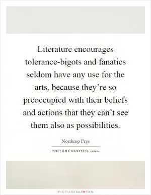 Literature encourages tolerance-bigots and fanatics seldom have any use for the arts, because they’re so preoccupied with their beliefs and actions that they can’t see them also as possibilities Picture Quote #1