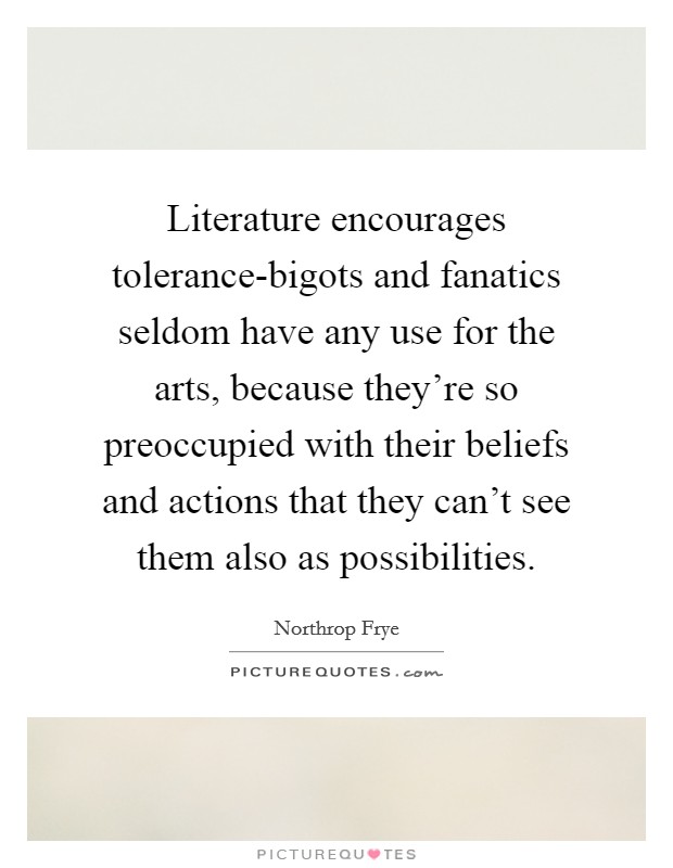Literature encourages tolerance-bigots and fanatics seldom have any use for the arts, because they're so preoccupied with their beliefs and actions that they can't see them also as possibilities. Picture Quote #1