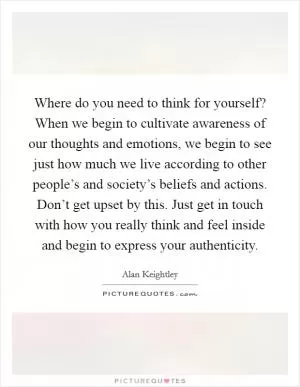 Where do you need to think for yourself? When we begin to cultivate awareness of our thoughts and emotions, we begin to see just how much we live according to other people’s and society’s beliefs and actions. Don’t get upset by this. Just get in touch with how you really think and feel inside and begin to express your authenticity Picture Quote #1