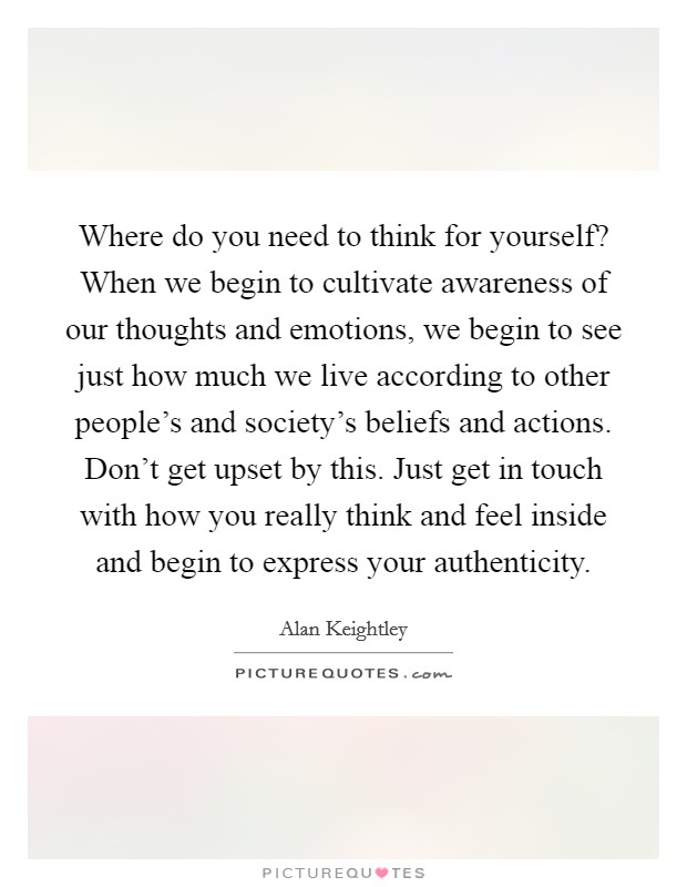 Where do you need to think for yourself? When we begin to cultivate awareness of our thoughts and emotions, we begin to see just how much we live according to other people's and society's beliefs and actions. Don't get upset by this. Just get in touch with how you really think and feel inside and begin to express your authenticity. Picture Quote #1