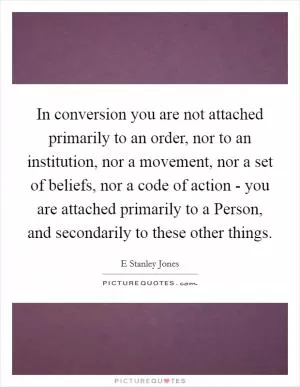 In conversion you are not attached primarily to an order, nor to an institution, nor a movement, nor a set of beliefs, nor a code of action - you are attached primarily to a Person, and secondarily to these other things Picture Quote #1