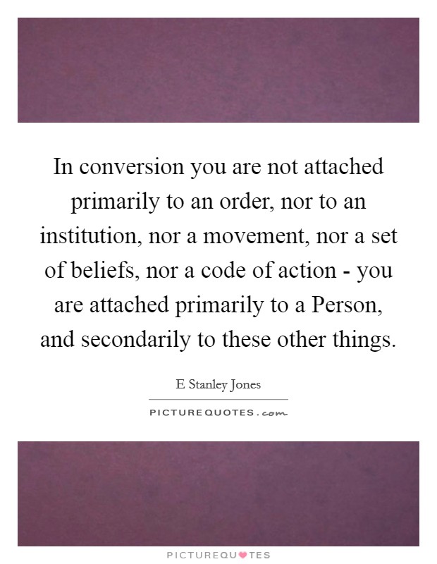 In conversion you are not attached primarily to an order, nor to an institution, nor a movement, nor a set of beliefs, nor a code of action - you are attached primarily to a Person, and secondarily to these other things. Picture Quote #1