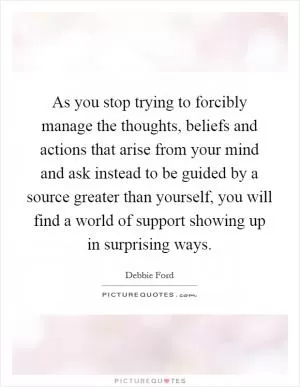 As you stop trying to forcibly manage the thoughts, beliefs and actions that arise from your mind and ask instead to be guided by a source greater than yourself, you will find a world of support showing up in surprising ways Picture Quote #1