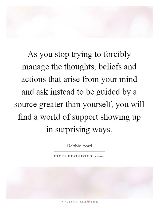 As you stop trying to forcibly manage the thoughts, beliefs and actions that arise from your mind and ask instead to be guided by a source greater than yourself, you will find a world of support showing up in surprising ways. Picture Quote #1