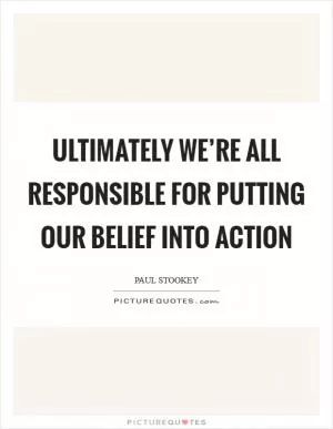 Ultimately we’re all responsible for putting our belief into action Picture Quote #1