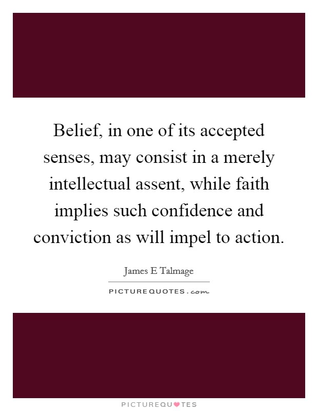 Belief, in one of its accepted senses, may consist in a merely intellectual assent, while faith implies such confidence and conviction as will impel to action. Picture Quote #1