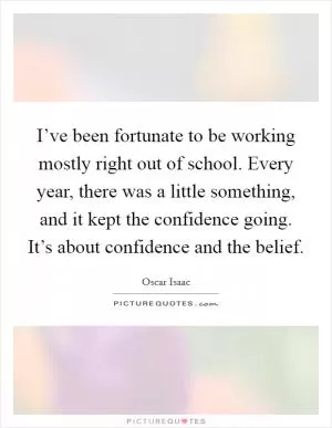 I’ve been fortunate to be working mostly right out of school. Every year, there was a little something, and it kept the confidence going. It’s about confidence and the belief Picture Quote #1