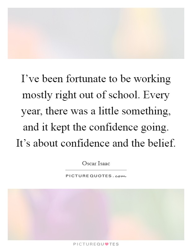 I've been fortunate to be working mostly right out of school. Every year, there was a little something, and it kept the confidence going. It's about confidence and the belief. Picture Quote #1