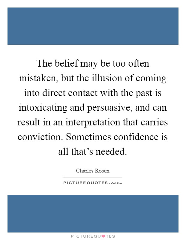 The belief may be too often mistaken, but the illusion of coming into direct contact with the past is intoxicating and persuasive, and can result in an interpretation that carries conviction. Sometimes confidence is all that's needed. Picture Quote #1