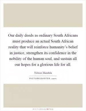 Our daily deeds as ordinary South Africans must produce an actual South African reality that will reinforce humanity’s belief in justice, strengthen its confidence in the nobility of the human soul, and sustain all our hopes for a glorious life for all Picture Quote #1