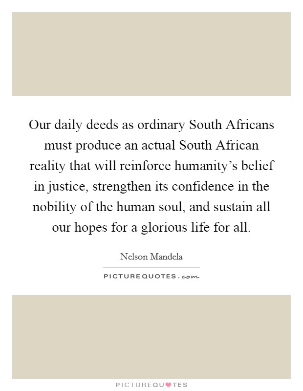 Our daily deeds as ordinary South Africans must produce an actual South African reality that will reinforce humanity's belief in justice, strengthen its confidence in the nobility of the human soul, and sustain all our hopes for a glorious life for all. Picture Quote #1