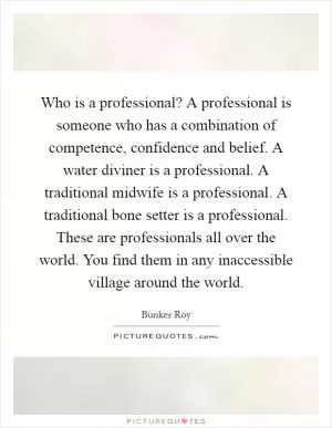 Who is a professional? A professional is someone who has a combination of competence, confidence and belief. A water diviner is a professional. A traditional midwife is a professional. A traditional bone setter is a professional. These are professionals all over the world. You find them in any inaccessible village around the world Picture Quote #1