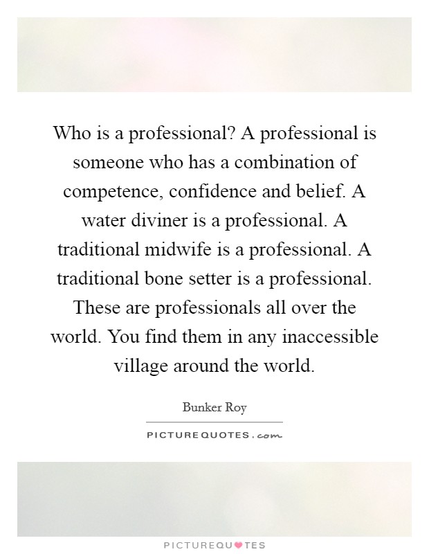 Who is a professional? A professional is someone who has a combination of competence, confidence and belief. A water diviner is a professional. A traditional midwife is a professional. A traditional bone setter is a professional. These are professionals all over the world. You find them in any inaccessible village around the world. Picture Quote #1
