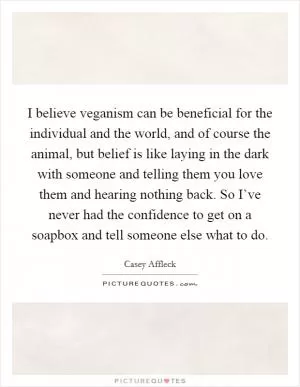 I believe veganism can be beneficial for the individual and the world, and of course the animal, but belief is like laying in the dark with someone and telling them you love them and hearing nothing back. So I’ve never had the confidence to get on a soapbox and tell someone else what to do Picture Quote #1