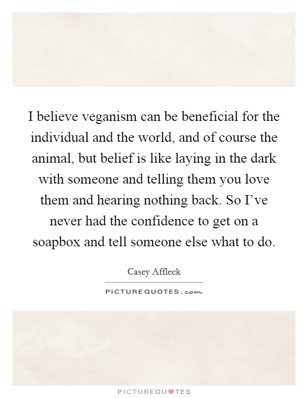 I believe veganism can be beneficial for the individual and the world, and of course the animal, but belief is like laying in the dark with someone and telling them you love them and hearing nothing back. So I've never had the confidence to get on a soapbox and tell someone else what to do. Picture Quote #1