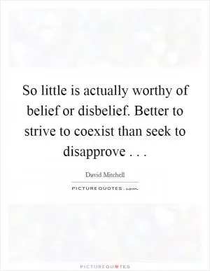 So little is actually worthy of belief or disbelief. Better to strive to coexist than seek to disapprove . .  Picture Quote #1