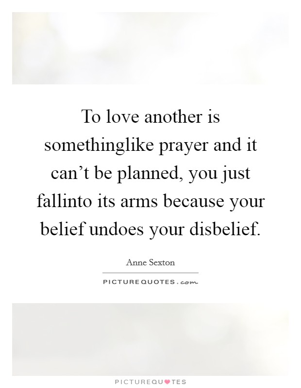 To love another is somethinglike prayer and it can't be planned, you just fallinto its arms because your belief undoes your disbelief. Picture Quote #1