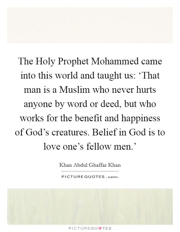 The Holy Prophet Mohammed came into this world and taught us: ‘That man is a Muslim who never hurts anyone by word or deed, but who works for the benefit and happiness of God's creatures. Belief in God is to love one's fellow men.' Picture Quote #1
