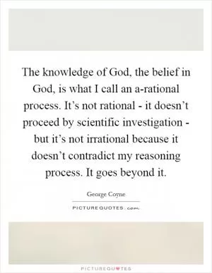 The knowledge of God, the belief in God, is what I call an a-rational process. It’s not rational - it doesn’t proceed by scientific investigation - but it’s not irrational because it doesn’t contradict my reasoning process. It goes beyond it Picture Quote #1