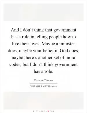 And I don’t think that government has a role in telling people how to live their lives. Maybe a minister does, maybe your belief in God does, maybe there’s another set of moral codes, but I don’t think government has a role Picture Quote #1