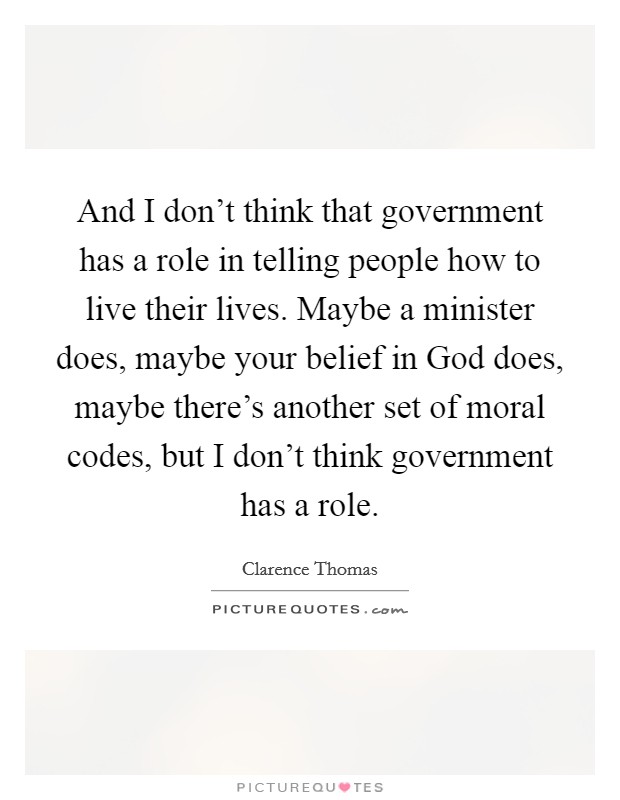 And I don't think that government has a role in telling people how to live their lives. Maybe a minister does, maybe your belief in God does, maybe there's another set of moral codes, but I don't think government has a role. Picture Quote #1