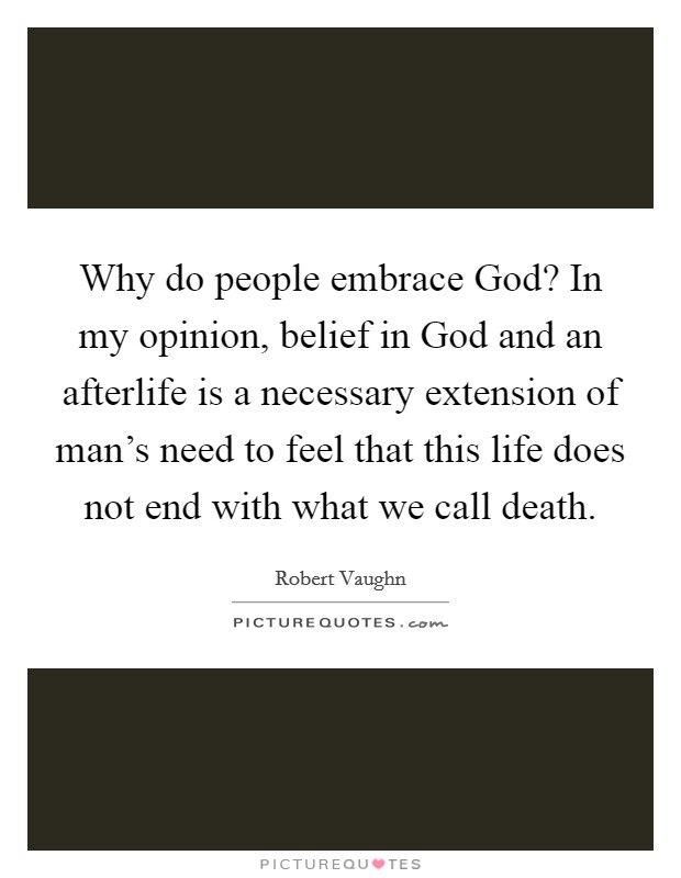 Why do people embrace God? In my opinion, belief in God and an afterlife is a necessary extension of man's need to feel that this life does not end with what we call death. Picture Quote #1