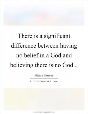 There is a significant difference between having no belief in a God and believing there is no God Picture Quote #1