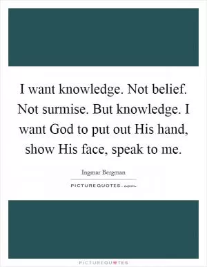I want knowledge. Not belief. Not surmise. But knowledge. I want God to put out His hand, show His face, speak to me Picture Quote #1