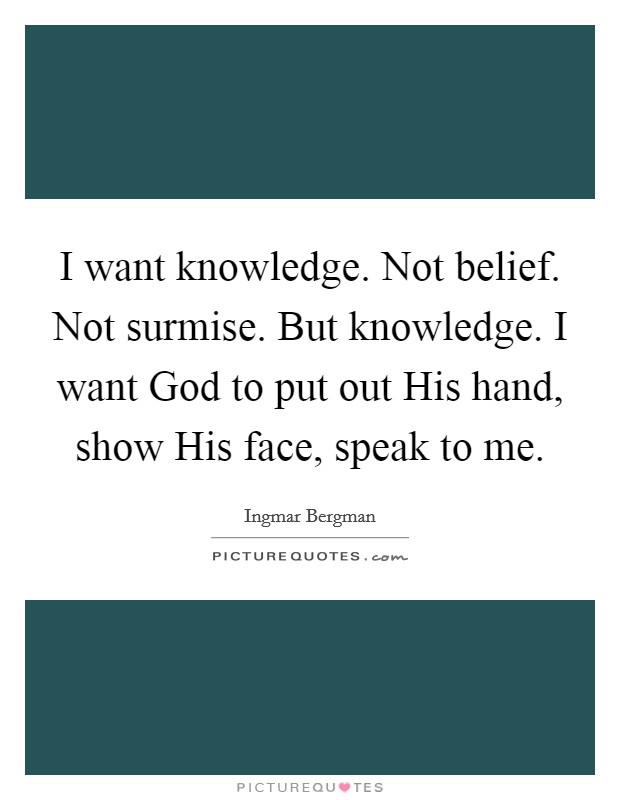 I want knowledge. Not belief. Not surmise. But knowledge. I want God to put out His hand, show His face, speak to me. Picture Quote #1