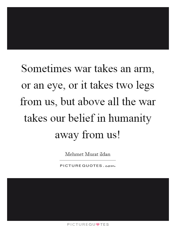 Sometimes war takes an arm, or an eye, or it takes two legs from us, but above all the war takes our belief in humanity away from us! Picture Quote #1