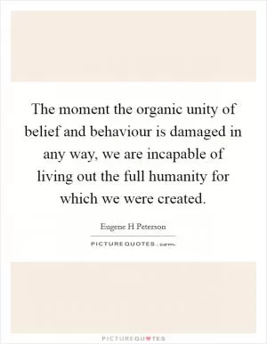 The moment the organic unity of belief and behaviour is damaged in any way, we are incapable of living out the full humanity for which we were created Picture Quote #1