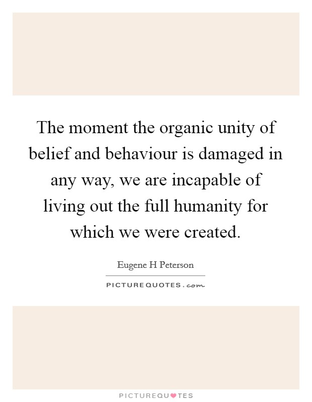 The moment the organic unity of belief and behaviour is damaged in any way, we are incapable of living out the full humanity for which we were created. Picture Quote #1