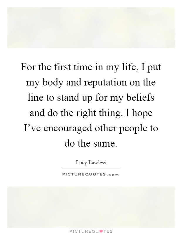 For the first time in my life, I put my body and reputation on the line to stand up for my beliefs and do the right thing. I hope I've encouraged other people to do the same. Picture Quote #1