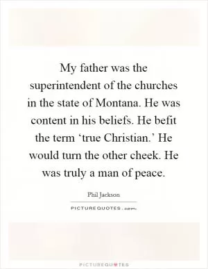 My father was the superintendent of the churches in the state of Montana. He was content in his beliefs. He befit the term ‘true Christian.’ He would turn the other cheek. He was truly a man of peace Picture Quote #1