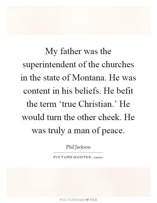 My father was the superintendent of the churches in the state of Montana. He was content in his beliefs. He befit the term ‘true Christian.' He would turn the other cheek. He was truly a man of peace. Picture Quote #1