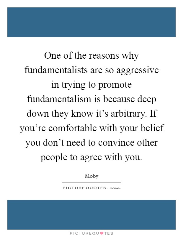One of the reasons why fundamentalists are so aggressive in trying to promote fundamentalism is because deep down they know it's arbitrary. If you're comfortable with your belief you don't need to convince other people to agree with you. Picture Quote #1